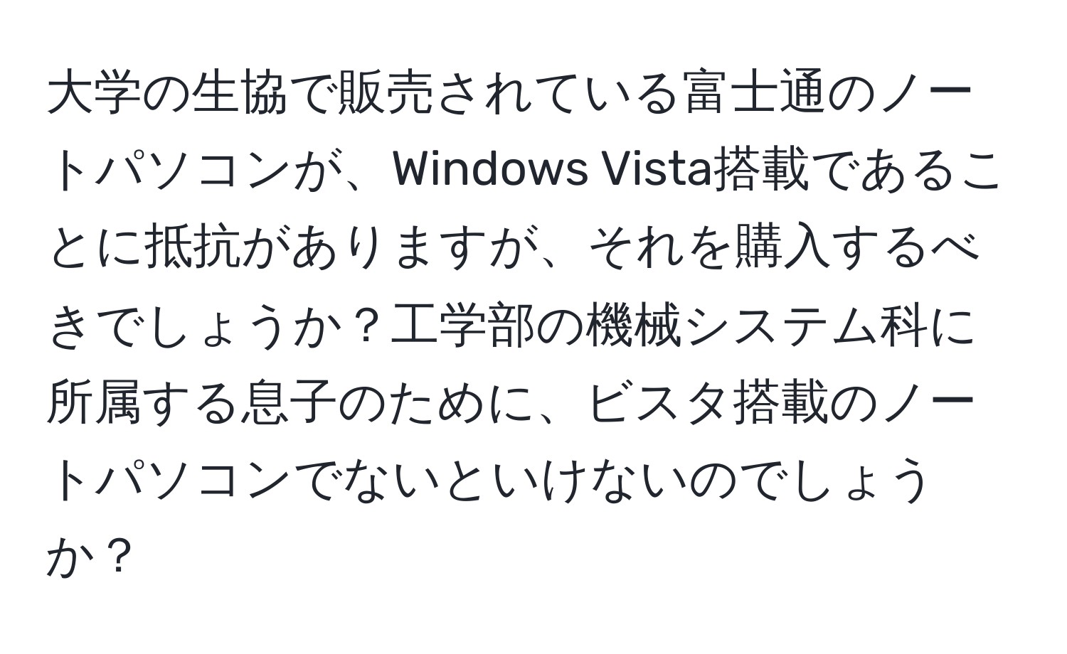 大学の生協で販売されている富士通のノートパソコンが、Windows Vista搭載であることに抵抗がありますが、それを購入するべきでしょうか？工学部の機械システム科に所属する息子のために、ビスタ搭載のノートパソコンでないといけないのでしょうか？