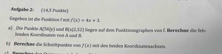 Aufgabe 2: (14,5 Punkte) 
Gegeben ist die Funktion f mit f(x)=4x+3. 
a) Die Punkte A(56|y) und B(x|2,52) liegen auf dem Funktionsgraphen von f. Berechne die feh- 
lenden Koordinaten von A und B. 
b) Berechne die Schnittpunkte von f(x) mit den beiden Koordinatenachsen.