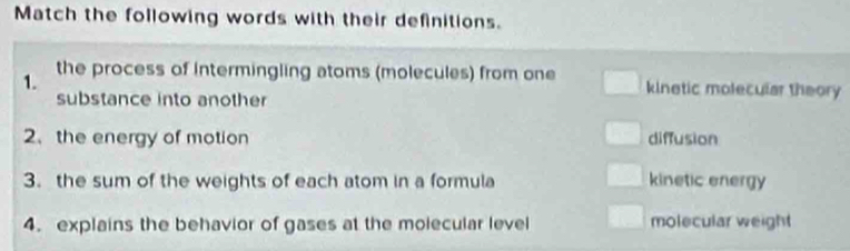 Match the following words with their definitions.
1.
the process of intermingling atoms (molecules) from one kinetic molecular theory
substance into another
2、 the energy of motion diffusion
3. the sum of the weights of each atom in a formula kinetic energy
4. explains the behavior of gases at the molecular level molecular weight