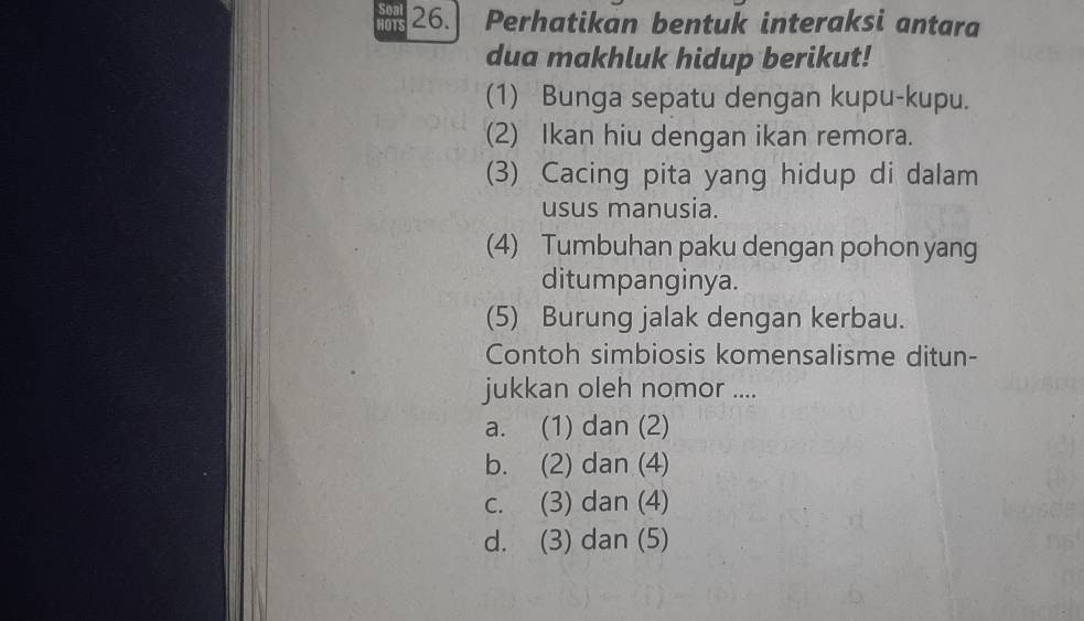 HOTS 26. Perhatikan bentuk interaksi antara
dua makhluk hidup berikut!
(1) Bunga sepatu dengan kupu-kupu.
(2) Ikan hiu dengan ikan remora.
(3) Cacing pita yang hidup di dalam
usus manusia.
(4) Tumbuhan paku dengan pohon yang
ditumpanginya.
(5) Burung jalak dengan kerbau.
Contoh simbiosis komensalisme ditun-
jukkan oleh nomor ....
a. (1) dan (2)
b. (2) dan (4)
c. (3) dan (4)
d. (3) dan (5)