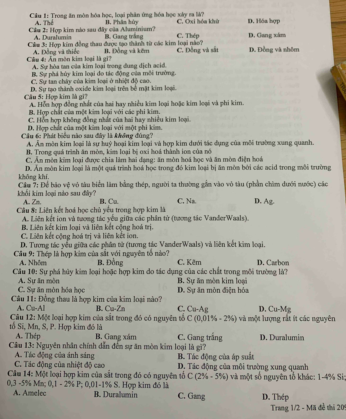 Trong ăn mòn hóa học, loại phản ứng hóa học xảy ra là?
A. Thế B. Phân hủy C. Oxi hóa khử D. Hóa hợp
Câu 2: Hợp kim nào sau đây của Aluminium?
A. Duralumin B. Gang trắng C. Thép D. Gang xám
Câu 3: Hợp kim đồng thau được tạo thành từ các kim loại nào?
A. Đồng và thiếc B. Đồng và kẽm C. Đồng và sắt D. Đồng và nhôm
Câu 4: Ăn mòn kim loại là gì?
A. Sự hòa tan của kim loại trong dung dịch acid.
B. Sự phá hủy kim loại do tác động của môi trường.
C. Sự tan chảy của kim loại ở nhiệt độ cao.
D. Sự tạo thành oxide kim loại trên bề mặt kim loại.
Câu 5: Hợp kim là gì?
2
A. Hỗn hợp đồng nhất của hai hay nhiều kim loại hoặc kim loại và phi kim.
B. Hợp chất của một kim loại với các phi kim.
C. Hỗn hợp không đồng nhất của hai hay nhiều kim loại.
D. Hợp chất của một kim loại với một phi kim.
Câu 6: Phát biểu nào sau đây là không đúng?
A. Ăn mòn kim loại là sự huỷ hoại kim loại và hợp kim dưới tác dụng của môi trường xung quanh.
B. Trong quá trình ăn mòn, kim loại bị oxi hoá thành ion của nó
C. Ăn mòn kim loại được chia làm hai dạng: ăn mòn hoá học và ăn mòn điện hoá
D. Ăn mòn kim loại là một quá trình hoá học trong đó kim loại bị ăn mòn bởi các acid trong môi trường
không khí.
Câu 7: Để bảo vệ vỏ tàu biển làm bằng thép, người ta thường gắn vào vỏ tàu (phần chìm dưới nước) các
khối kim loại nào sau đây?
A. Zn. B. Cu. C. Na. D. Ag.
Câu 8: Liên kết hoá học chủ yếu trong hợp kim là
A. Liên kết ion và tương tác yếu giữa các phân tử (tương tác VanderWaals).
B. Liên kết kim loại và liên kết cộng hoá trị.
C. Liên kết cộng hoá trị và liên kết ion.
D. Tương tác yếu giữa các phân tử (tương tác VanderWaals) và liên kết kim loại.
Câu 9: Thép là hợp kim của sắt với nguyên tố nào?
A. Nhôm B. Đồng C. Kẽm D. Carbon
Câu 10: Sự phá hủy kim loại hoặc hợp kim do tác dụng của các chất trong môi trường là?
A. Sự ăn mòn B. Sự ăn mòn kim loại
C. Sự ăn mòn hóa học D. Sự ăn mòn điện hóa
Câu 11: Đồng thau là hợp kim của kim loại nào?
A. Cu-Al B. Cu-Zn C. Cu-Ag D. Cu-Mg
Câu 12: Một loại hợp kim của sắt trong đó có nguyên tố C (0,01% - 2%) và một lượng rất ít các nguyên
tố Si, Mn, S, P. Hợp kim đó là
A. Thép B. Gang xám C. Gang trắng D. Duralumin
Câu 13: Nguyên nhân chính dẫn đến sự ăn mòn kim loại là gì?
A. Tác động của ánh sáng B. Tác động của áp suất
C. Tác động của nhiệt độ cao  D. Tác động của môi trường xung quanh
Câu 14: Một loại hợp kim của sắt trong đó có nguyên tố C (2% - 5%) và một số nguyên tố khác: 1-4% Si;
0,3 -5% Mn; 0,1 - 2% P; 0,01-1% S. Hợp kim đó là
A. Amelec B. Duralumin C. Gang D. Thép
Trang 1/2 - Mã đề thi 209
