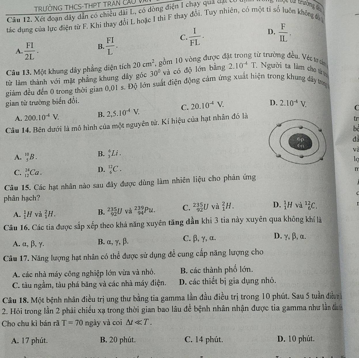 TRƯỜNG THCS-THPT TRAN CÃU Và
Câu 12. Xét đoạn dây dẫn có chiều dài L, có dòng điện I chạy qua đạt có
Một tư trường đều
tác dụng của lực điện từ F. Khi thay đổi L hoặc I thì F thay đổi. Tuy nhiên, có một tỉ số luôn không đổi
D.
C.  I/FL .  F/IL .
A.  FI/2L .
B.  FI/L .
Câu 13. Một khung dây phẳng diện tích 20cm^2 7, gồm 10 vòng được đặt trong từ trường đều. Véc tơ cảm
từ làm thành với mặt phẳng khung dây góc 30° và có độ lớn bằng 2.10^(-4)T. Người ta làm cho từ tị
giảm đều đến 0 trong thời gian 0,01 s. Độ lớn suất điện động cảm ứng xuất hiện trong khung dây trong
gian từ trường biến đổi.
C. 20.10^(-4)V.
D. 2.10^(-4)V.
A. 200.10^(-4)V. B. 2,5.10^(-4)V.
C
Câu 14. Bên dưới là mô hình của một nguyên tử. Kí hiệu của hạt nhân đó là
tr
bể
đã
A. _5^(10)B.
B. _3^6Li. và
lọ
C. _(12)^(24)Ca.
D. _6^(12)C.
m
Câu 15. Các hạt nhân nào sau đây được dùng làm nhiên liệu cho phản ứng
phân hạch? C
D. _1^1H và _6^(12)C.
A. _1^1H và _1^2H.
B. _(92)^(235)U và _(94)^(239)Pu. C. _(92)^(235)U và _1^2H.
Câu 16. Các tia được sắp xếp theo khả năng xuyên tăng dần khi 3 tia này xuyên qua không khí là
A. α, β, γ. B. α, γ, β.
C. β, γ, α. D. γ, β, α.
Câu 17. Năng lượng hạt nhân có thể được sử dụng để cung cấp năng lượng cho
A. các nhà máy công nghiệp lớn vừa và nhỏ. B. các thành phố lớn.
C. tàu ngầm, tàu phá băng và các nhà máy điện. D. các thiết bị gia dụng nhỏ.
Câu 18. Một bệnh nhân điều trị ung thư bằng tia gamma lần đầu điều trị trong 10 phút. Sau 5 tuần điều t
2. Hỏi trong lần 2 phải chiếu xạ trong thời gian bao lâu để bệnh nhân nhận được tia gamma như lần đầuh
Cho chu kì bán rã T=70 ngày và coi △ tll T.
A. 17 phút. B. 20 phút. C. 14 phút. D. 10 phút.