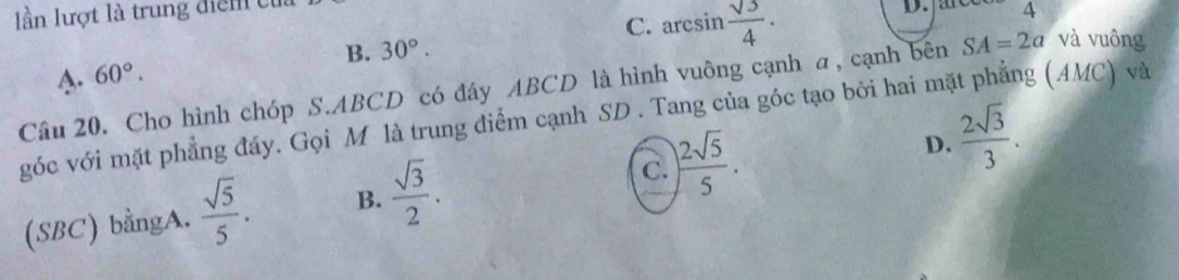 lần lượt là trung điểm cử
B. 30°. C. arcsin  sqrt(3)/4 ·
4 4
A. 60°. 
Câu 20. Cho hình chóp S. ABCD có đây ABCD là hình vuông cạnh α, cạnh bên SA=2a và vuông
góc với mặt phẳng đáy. Gọi M là trung điểm cạnh SD . Tang của góc tạo bởi hai mã g (AMC) và
D.  2sqrt(3)/3 .
C.
(SBC) bằngA.  sqrt(5)/5 . B.  sqrt(3)/2 . ) 2sqrt(5)/5 .