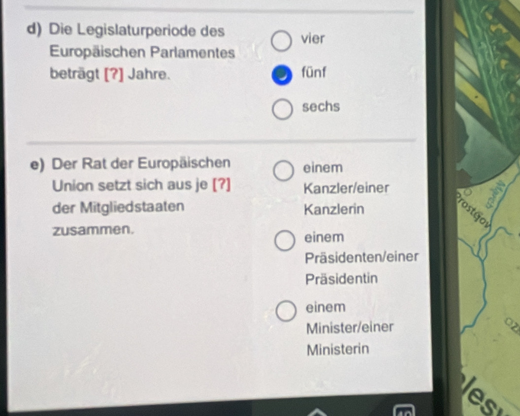 Die Legislaturperiode des
vier
Europäischen Parlamentes
beträgt [?] Jahre. fünf
sechs
e) Der Rat der Europäischen einem
Union setzt sich aus je [?] Kanzler/einer
der Mitgliedstaaten Kanzlerin
zusammen.
1
einem
Präsidenten/einer
Präsidentin
einem
Minister/einer
O2
Ministerin
es