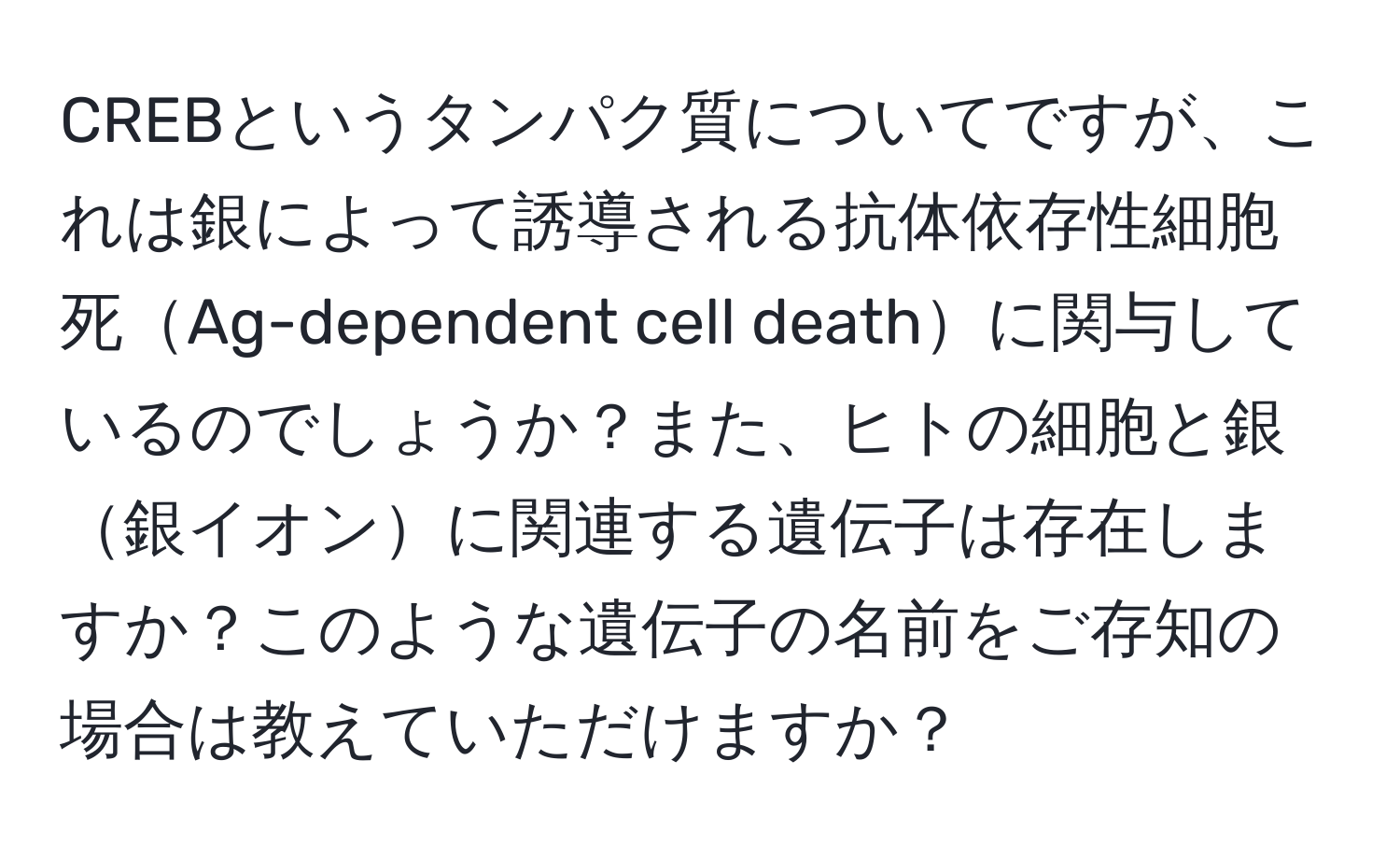 CREBというタンパク質についてですが、これは銀によって誘導される抗体依存性細胞死Ag-dependent cell deathに関与しているのでしょうか？また、ヒトの細胞と銀銀イオンに関連する遺伝子は存在しますか？このような遺伝子の名前をご存知の場合は教えていただけますか？