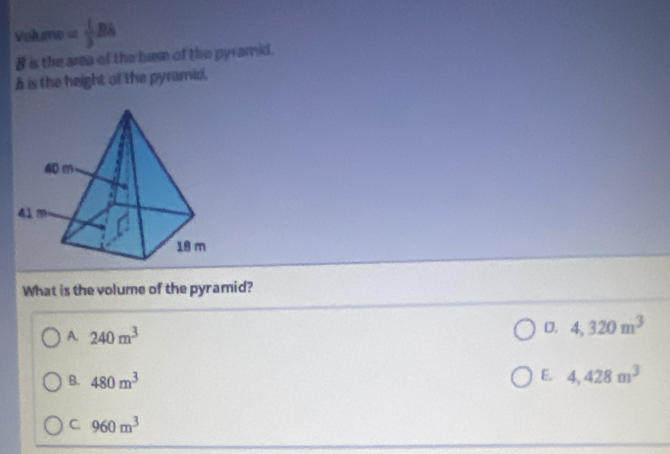 Volume = 1/3 Rh
B is the area of the bem of the pyramid.
h is the height of the pyramid.
What is the volume of the pyramid?
A. 240m^3
D. 4,320m^3
B. 480m^3
E. 4,428m^3
C. 960m^3