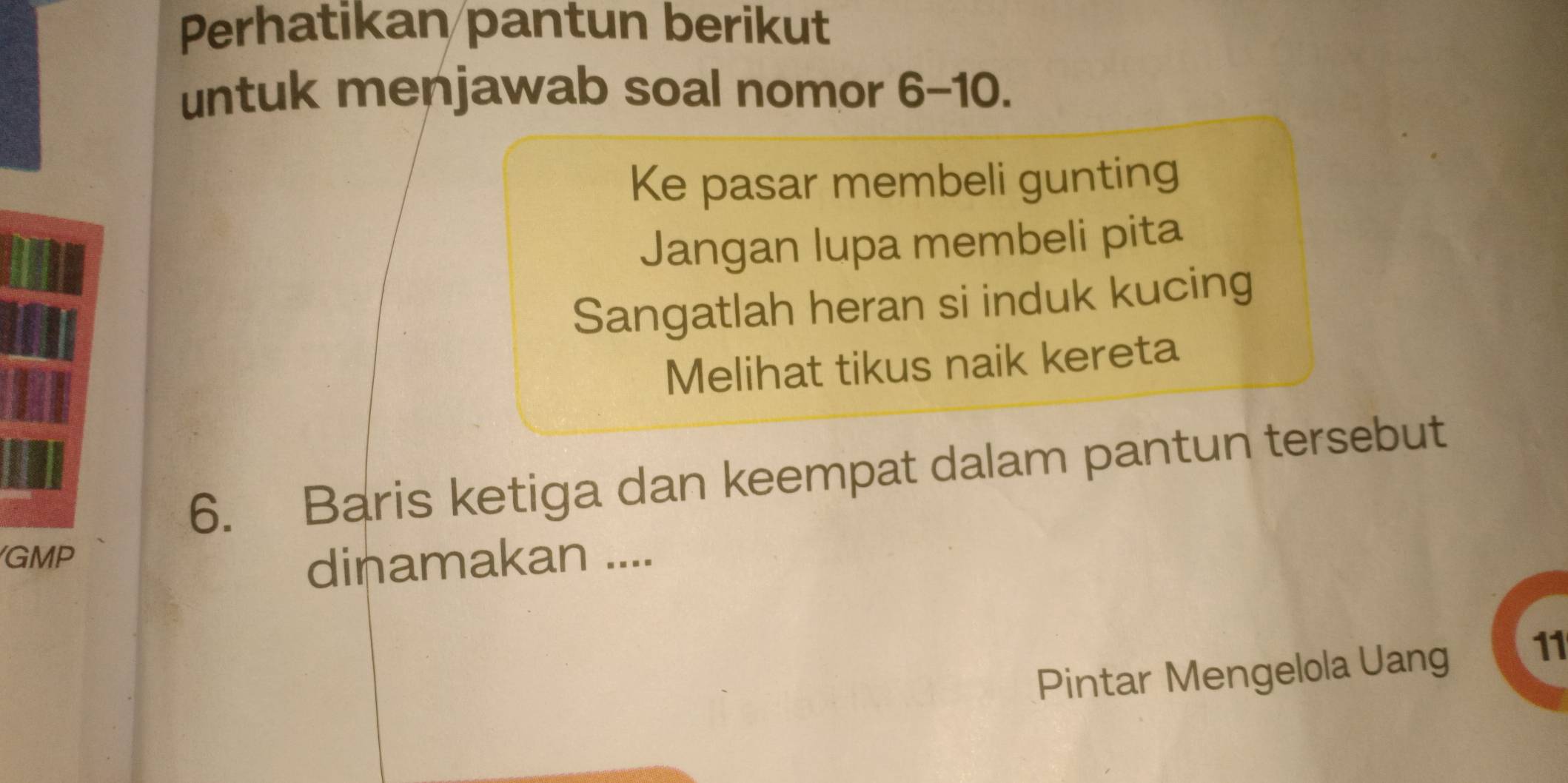 Perhatikan pantun berikut 
untuk menjawab soal nomor 6-10. 
Ke pasar membeli gunting 
Jangan lupa membeli pita 
Sangatlah heran si induk kucing 
Melihat tikus naik kereta 
6. Baris ketiga dan keempat dalam pantun tersebut 
GMP dinamakan .... 
Pintar Mengelola Uang 11