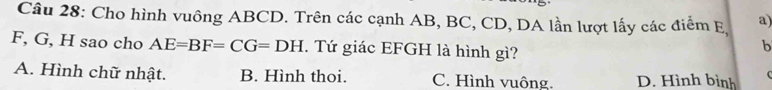 Cho hình vuông ABCD. Trên các cạnh AB, BC, CD, DA lần lượt lấy các điểm E, a)
F, G, H sao cho AE=BF=CG=DH. Tứ giác EFGH là hình gì?
b
A. Hình chữ nhật. B. Hình thoi. C. Hình vuông. D. Hình bình (