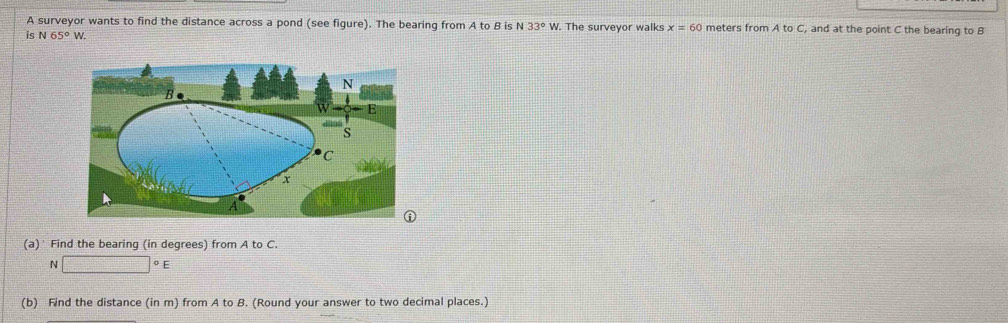 A surveyor wants to find the distance across a pond (see figure). The bearing from A to B is N 33°W. The surveyor walks x=60 meters from A to C, and at the point C the bearing to B
is N 65°W. 
(a)' Find the bearing (in degrees) from A to C. 
N □°E
(b) Find the distance (in m) from A to B. (Round your answer to two decimal places.)