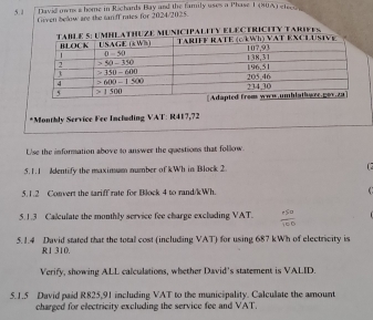 5.1 David ow ns a home in Richants Bay and the family uses a Phase 1 (80A) elece 
Given below are the taniff raes for 2024/2025.
*Monthly Service Fee Including VAT: R417,72
Use the information above to answer the questions that follow
5.1.1 Identify the maximum number of kWh in Block 2  
5.1.2 Convert the tariff rate for Block 4 to rand/kWh.
5.1.3 Calculate the monthly service fee charge exclading VAT.
5.1.4 David stated that the total cost (including VAT) for using 687 kWh of electricity is
R1 310.
Verify, showing ALL calculations, whether David's statement is VALID.
5.1.5 David paid R825,91 including VAT to the municipality. Calculate the amount
charged for electricity excluding the service fee and VAT.