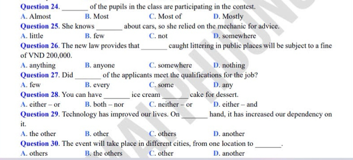 of the pupils in the class are participating in the contest.
A. Almost B. Most C. Most of D. Mostly
Question 25. She knows _about cars, so she relied on the mechanic for advice.
A. little B. few C. not D. somewhere
Question 26. The new law provides that _caught littering in public places will be subject to a fine
of VND 200,000.
A. anything B. anyone C. somewhere D. nothing
Question 27. Did _of the applicants meet the qualifications for the job?
A. few B. every C. some D. any
_
Question 28. You can have ice cream_ cake for dessert.
A. either - or B. both - nor C. neither - or D. either - and
Question 29. Technology has improved our lives. On_ hand, it has increased our dependency on
it.
A. the other B. other C. others D. another
Question 30. The event will take place in different cities, from one location to_ .
A. others B. the others C. other D. another