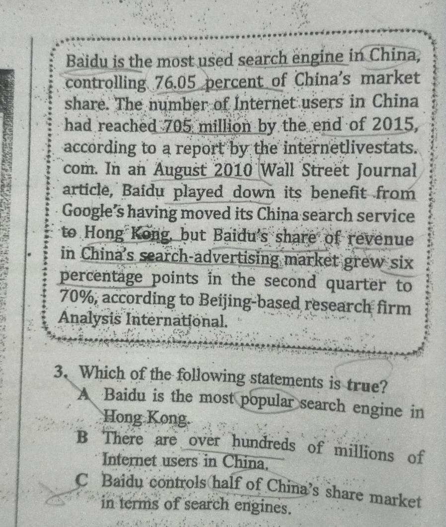 Baidu is the most used search engine in China,
controlling 76.05 percent of China's market
share. The number of Internet users in China
had reached 705 million by the end of 2015,
according to a report by the internetlivestats.
com. In an August 2010 Wall Street Journal
article, Baidu played down its benefit from
Google’s having moved its China search service
to Hong Kong, but Baidu's share of revenue
in China's search-advertising market grew six
percentage points in the second quarter to
70%, according to Beijing-based research firm
Analysis International.
3. Which of the following statements is true?
A Baidu is the most popular search engine in
Hong Kong.
B There are over hundreds of millions of
Internet users in China.
C Baidu controls half of China’s share market
in terms of search engines.