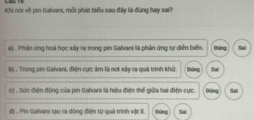 Cau 16
Khi nôi về pin Galvani, mỗi phát biểu sau đây là đúng hay sai?
a) . Phản ứng hoá học xảy ra trong pin Galvani là phản ứng tự diễn biến. Đúng Sai
b) . Trong pin Galvani, điện cực âm là nơi xảy ra quá trình khử. Đúng Sai
c) . Sức điện động của pin Galvani là hiệu điện thế giữa hai điện cực. Đúng Sai
d) . Pin Galvani tạo ra dòng điện từ quá trình vật lí. Đúng Sai