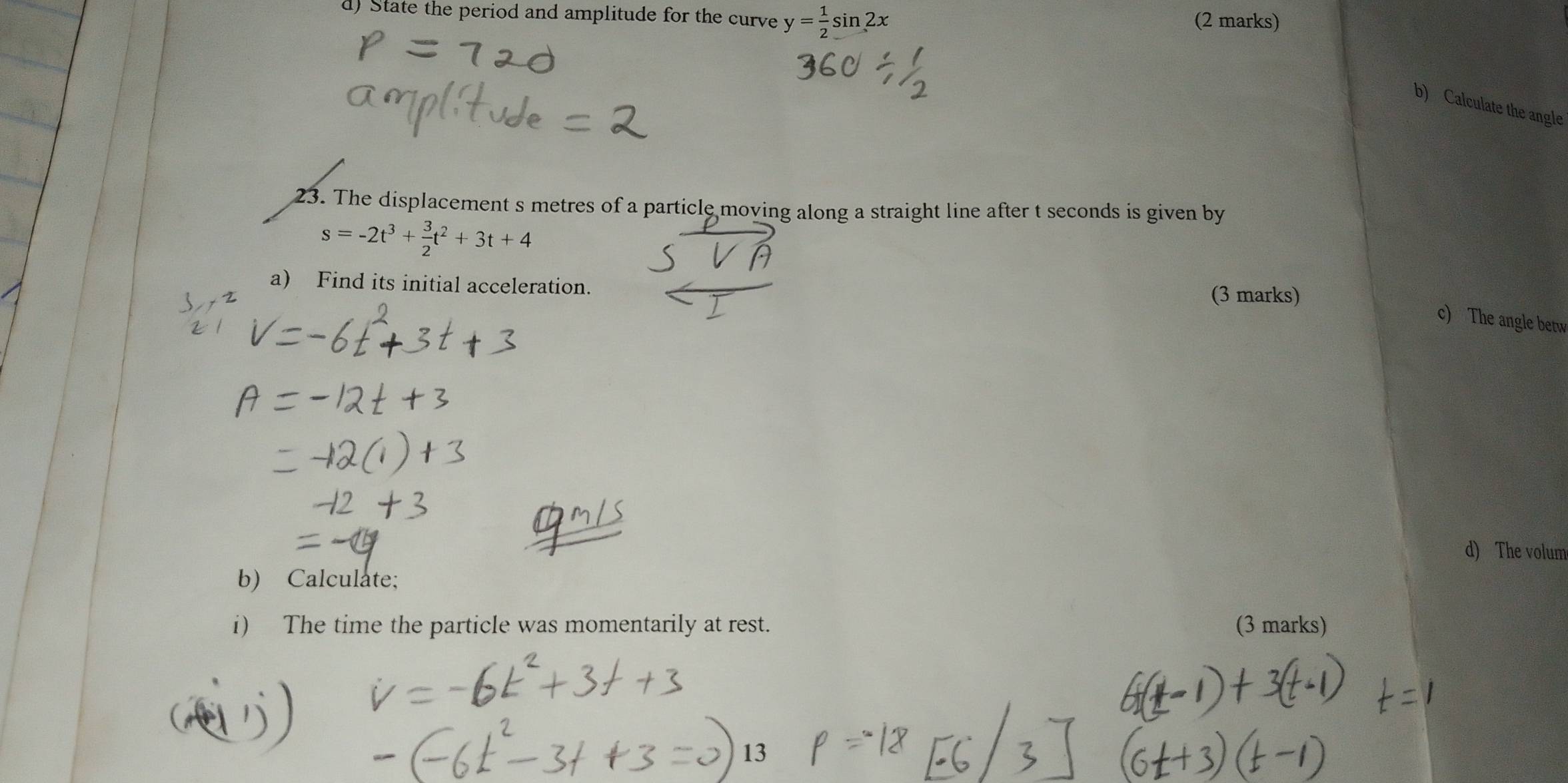 State the period and amplitude for the curve y= 1/2 sin 2x (2 marks) 
b) Calculate the angle 
23. The displacement s metres of a particle moving along a straight line after t seconds is given by
s=-2t^3+ 3/2 t^2+3t+4
a) Find its initial acceleration. (3 marks) 
c) The angle betw 
d) The volum 
b) Calculate; 
i) The time the particle was momentarily at rest. (3 marks) 
a 
13