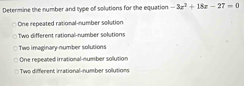 Determine the number and type of solutions for the equation -3x^2+18x-27=0
One repeated rational-number solution
Two different rational-number solutions
Two imaginary-number solutions
One repeated irrational-number solution
Two different irrational-number solutions