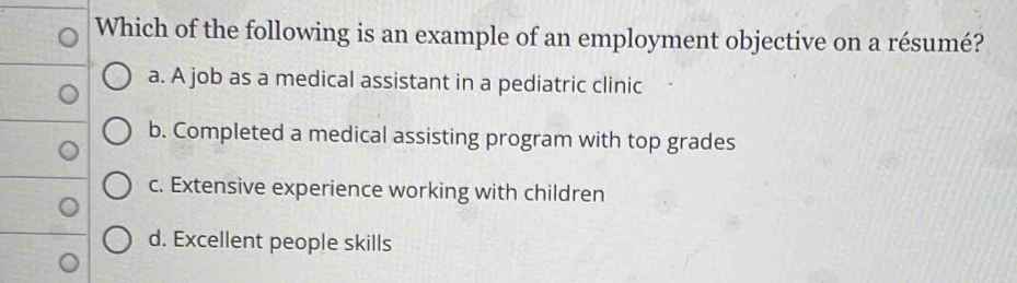 Which of the following is an example of an employment objective on a résumé?
a. A job as a medical assistant in a pediatric clinic
b. Completed a medical assisting program with top grades
c. Extensive experience working with children
d. Excellent people skills