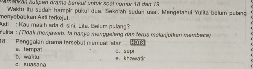 Perhatikan kutipan drama berikut untuk soal nomor 18 dan 19.
Waktu itu sudah hampir pukul dua. Sekolah sudah usai. Mengetahui Yulita belum pulang
menyebabkan Asti terkejut.
Asti : Kau masih ada di sini, Lita. Belum pulang?
Yulita : (Tidak menjawab. la hanya menggeleng dan terus melanjutkan membaca)
18. Penggalan drama tersebut memuat latar .... HOTS
a. tempat d. sepi
b. waktu e. khawatir
c. suasana