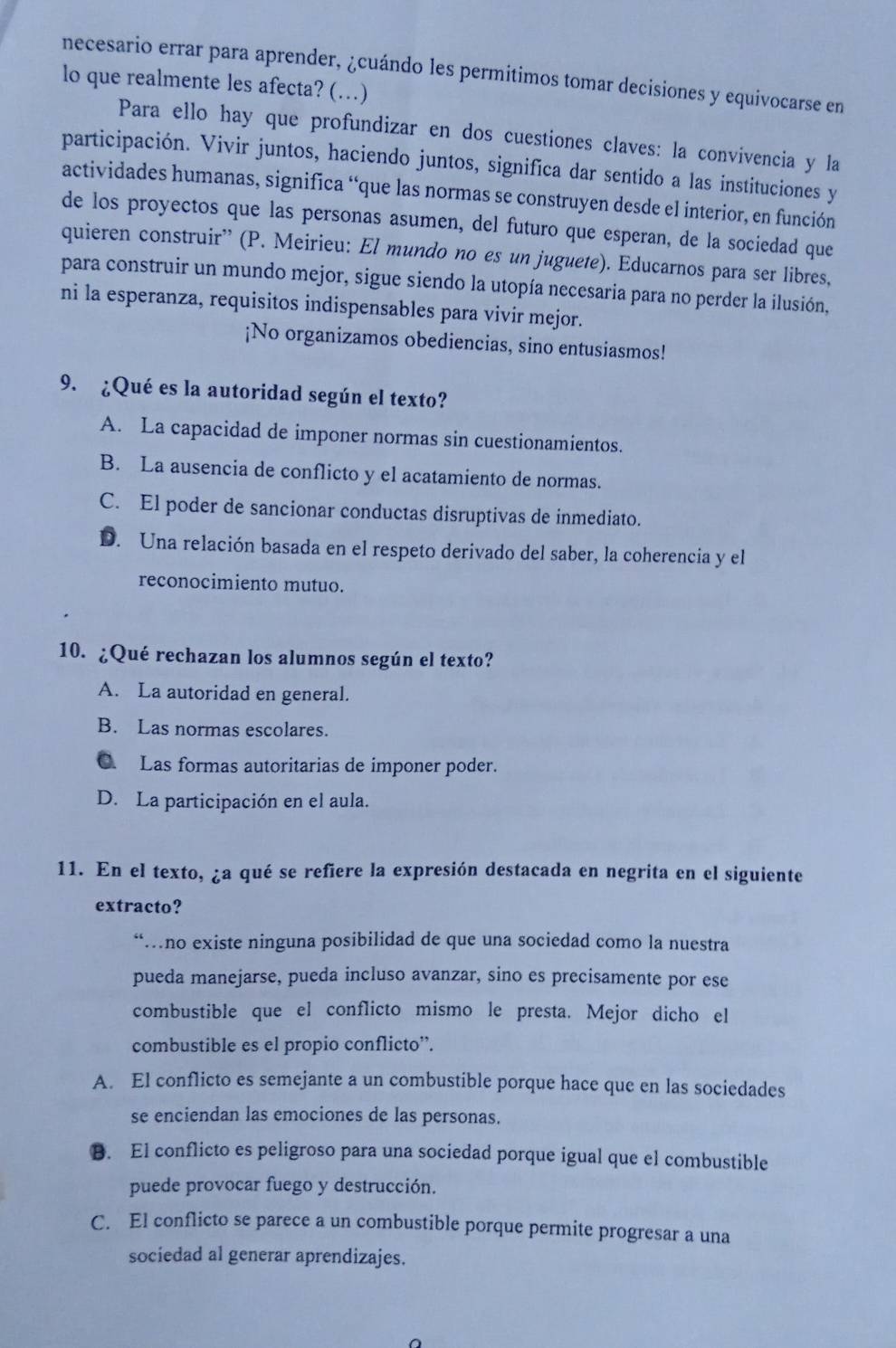 necesario errar para aprender, ¿cuándo les permitimos tomar decisiones y equivocarse en
lo que realmente les afecta? (…)
Para ello hay que profundizar en dos cuestiones claves: la convivencia y la
participación. Vivir juntos, haciendo juntos, significa dar sentido a las instituciones y
actividades humanas, significa “que las normas se construyen desde el interior, en función
de los proyectos que las personas asumen, del futuro que esperan, de la sociedad que
quieren construir'' (P. Meirieu: El mundo no es un juguete). Educarnos para ser libres,
para construir un mundo mejor, sigue siendo la utopía necesaria para no perder la ilusión,
ni la esperanza, requisitos indispensables para vivir mejor.
¡No organizamos obediencias, sino entusiasmos!
9. ¿Qué es la autoridad según el texto?
A. La capacidad de imponer normas sin cuestionamientos.
B. La ausencia de conflicto y el acatamiento de normas.
C. El poder de sancionar conductas disruptivas de inmediato.
D. Una relación basada en el respeto derivado del saber, la coherencia y el
reconocimiento mutuo.
10. ¿Qué rechazan los alumnos según el texto?
A. La autoridad en general.
B. Las normas escolares.
C. Las formas autoritarias de imponer poder.
D. La participación en el aula.
11. En el texto, ¿a qué se refiere la expresión destacada en negrita en el siguiente
extracto?
“…no existe ninguna posibilidad de que una sociedad como la nuestra
pueda manejarse, pueda incluso avanzar, sino es precisamente por ese
combustible que el conflicto mismo le presta. Mejor dicho el
combustible es el propio conflicto”.
A. El conflicto es semejante a un combustible porque hace que en las sociedades
se enciendan las emociones de las personas.
B. El conflicto es peligroso para una sociedad porque igual que el combustible
puede provocar fuego y destrucción.
C. El conflicto se parece a un combustible porque permite progresar a una
sociedad al generar aprendizajes.