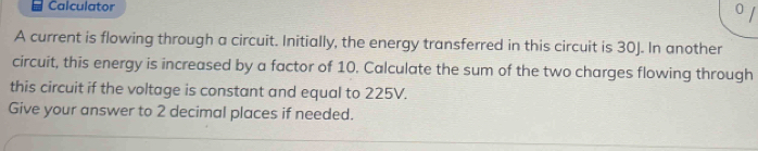 Calculator 0 
A current is flowing through a circuit. Initially, the energy transferred in this circuit is 30J. In another 
circuit, this energy is increased by a factor of 10. Calculate the sum of the two charges flowing through 
this circuit if the voltage is constant and equal to 225V. 
Give your answer to 2 decimal places if needed.