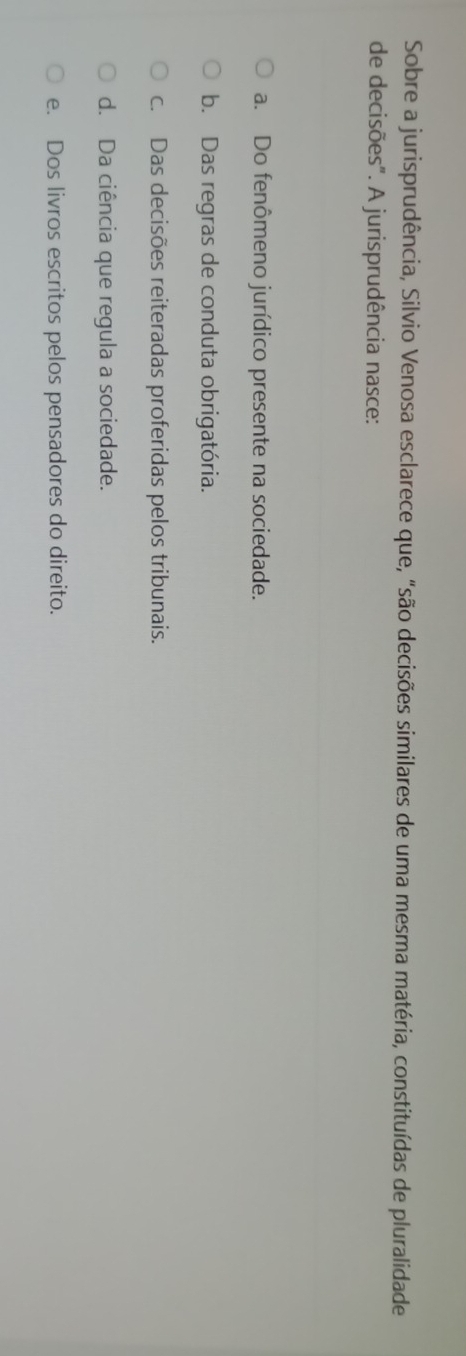 Sobre a jurisprudência, Silvio Venosa esclarece que, "são decisões similares de uma mesma matéria, constituídas de pluralidade
de decisões". A jurisprudência nasce:
a. Do fenômeno jurídico presente na sociedade.
b. Das regras de conduta obrigatória.
c. Das decisões reiteradas proferidas pelos tribunais.
d. Da ciência que regula a sociedade.
e. Dos livros escritos pelos pensadores do direito.