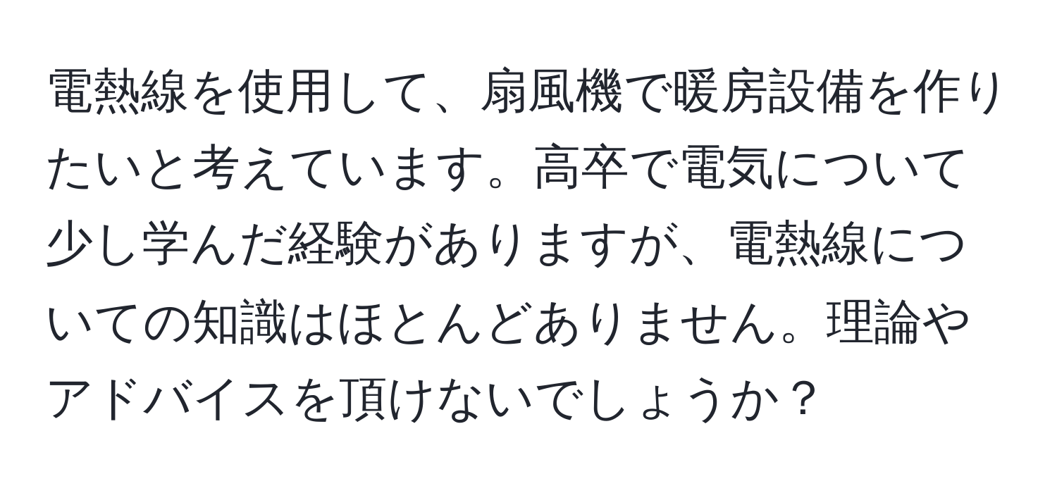 電熱線を使用して、扇風機で暖房設備を作りたいと考えています。高卒で電気について少し学んだ経験がありますが、電熱線についての知識はほとんどありません。理論やアドバイスを頂けないでしょうか？