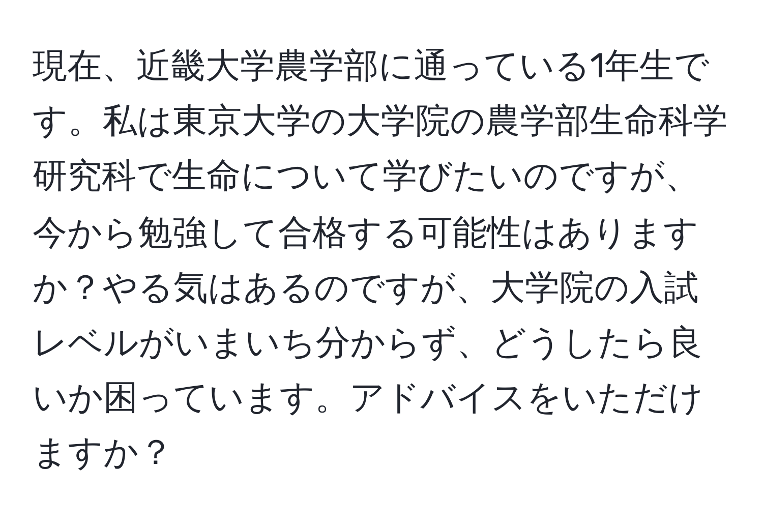 現在、近畿大学農学部に通っている1年生です。私は東京大学の大学院の農学部生命科学研究科で生命について学びたいのですが、今から勉強して合格する可能性はありますか？やる気はあるのですが、大学院の入試レベルがいまいち分からず、どうしたら良いか困っています。アドバイスをいただけますか？