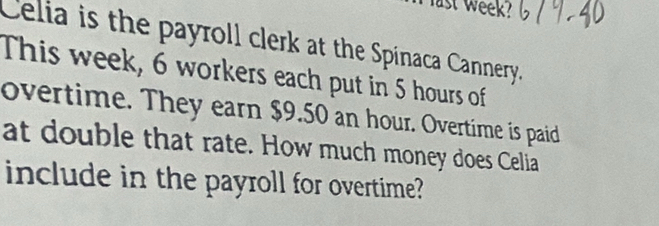 ast week? 
Celia is the payroll clerk at the Spínaca Cannery. 
This week, 6 workers each put in 5 hours of 
overtime. They earn $9.50 an hour. Overtime is paid 
at double that rate. How much money does Celia 
include in the payroll for overtime?