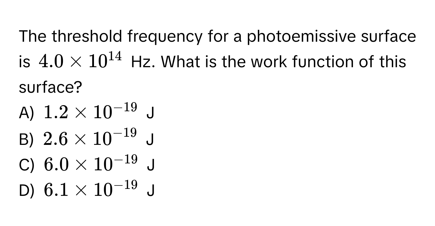 The threshold frequency for a photoemissive surface is $4.0 * 10^(14)$ Hz. What is the work function of this surface? 

A) $1.2 * 10^(-19)$ J
B) $2.6 * 10^(-19)$ J
C) $6.0 * 10^(-19)$ J
D) $6.1 * 10^(-19)$ J