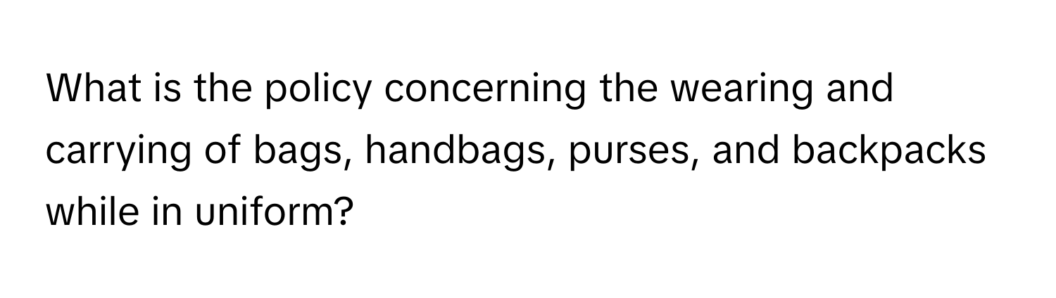 What is the policy concerning the wearing and carrying of bags, handbags, purses, and backpacks while in uniform?