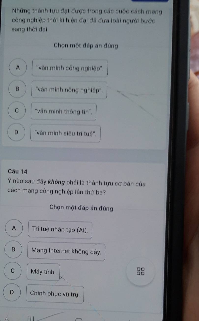 Những thành tựu đạt được trong các cuộc cách mạng
công nghiệp thời kì hiện đại đã đưa loài người bước
sang thời đại
Chọn một đáp án đúng
A "văn minh công nghiệp".
B “văn minh nông nghiệp".
C “văn minh thông tin”.
D "văn minh siêu trí tuệ".
Câu 14
Ý nào sau đây không phái là thành tựu cơ bán của
cách mạng công nghiệp lần thứ ba?
Chọn một đáp án đúng
A Trí tuệ nhân tạo (AI).
B Mạng Internet không dây.
C Máy tính.
□□
□□
D Chinh phục vũ trụ.