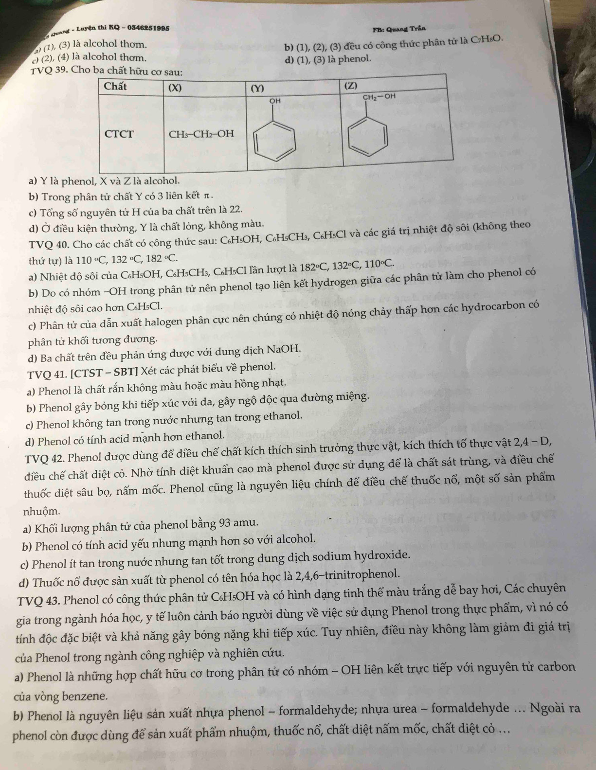 Quang - Luyện thi KQ - 0346251995
1) (1), (3) là alcohol thơm.  FB: Quang Trần
b) (1), (2), (3) đều có công thức phân tử là C₇H₈O.
) (2), (4) là alcohol thơm.
d) (1), (3) là phenol.
TVQ 39.
a) Y là p
b) Trong phân tử chất Y có 3 liên kết π .
c) Tổng số nguyên tử H của ba chất trên là 22.
d) Ở điều kiện thường, Y là chất lỏng, không màu.
TVQ 40. Cho các chất có công thức sau: C₆H₅OH, C₆H₅CH₃, C₆H₅Cl và các giá trị nhiệt độ sôi (không theo
thứ tu ) là 110°C,132°C,182°C.
a) Nhiệt độ sôi của C₆H₅OH, C₆H₅CH₃, C₆H₅Cl lần lượt là 182°C,132°C,110°C.
b) Do có nhóm -OH trong phân tử nên phenol tạo liên kết hydrogen giữa các phân tử làm cho phenol có
nhiệt độ sôi cao hơn C₆H₅Cl.
c) Phân tử của dẫn xuất halogen phân cực nên chúng có nhiệt độ nóng chảy thấp hơn các hydrocarbon có
phân tử khối tương đương.
d) Ba chất trên đều phản ứng được với dung dịch NaOH.
TVQ 41. [CTST - SBT] Xét các phát biểu về phenol.
a) Phenol là chất rắn không màu hoặc màu hồng nhạt.
b) Phenol gây bỏng khi tiếp xúc với da, gây ngộ độc qua đường miệng.
c) Phenol không tan trong nước nhưng tan trong ethanol.
d) Phenol có tính acid mạnh hơn ethanol.
TVQ 42. Phenol được dùng để điều chế chất kích thích sinh trưởng thực vật, kích thích tố thực vật 2,4 - D,
diều chế chất diệt cỏ. Nhờ tính diệt khuẩn cao mà phenol được sử dụng để là chất sát trùng, và điều chế
thuốc diệt sâu bọ, nấm mốc. Phenol cũng là nguyên liệu chính để điều chế thuốc nổ, một số sản phẩm
nhuộm.
a) Khối lượng phân tử của phenol bằng 93 amu.
b) Phenol có tính acid yếu nhưng mạnh hơn so với alcohol.
c) Phenol ít tan trong nước nhưng tan tốt trong dung dịch sodium hydroxide.
d) Thuốc nổ được sản xuất từ phenol có tên hóa học là 2,4,6-trinitrophenol.
TVQ 43. Phenol có công thức phân tử C₆H₅OH và có hình dạng tinh thể màu trắng dễ bay hơi, Các chuyên
gia trong ngành hóa học, y tế luôn cảnh báo người dùng về việc sử dụng Phenol trong thực phẩm, vì nó có
tính độc đặc biệt và khả năng gây bóng nặng khi tiếp xúc. Tuy nhiên, điều này không làm giảm đi giá trị
của Phenol trong ngành công nghiệp và nghiên cứu.
a) Phenol là những hợp chất hữu cơ trong phân tử có nhóm - OH liên kết trực tiếp với nguyên tử carbon
của vòng benzene.
b) Phenol là nguyên liệu sản xuất nhựa phenol - formaldehyde; nhựa urea - formaldehyde ... Ngoài ra
phenol còn được dùng để sản xuất phẩm nhuộm, thuốc nổ, chất diệt nấm mốc, chất diệt cỏ ...