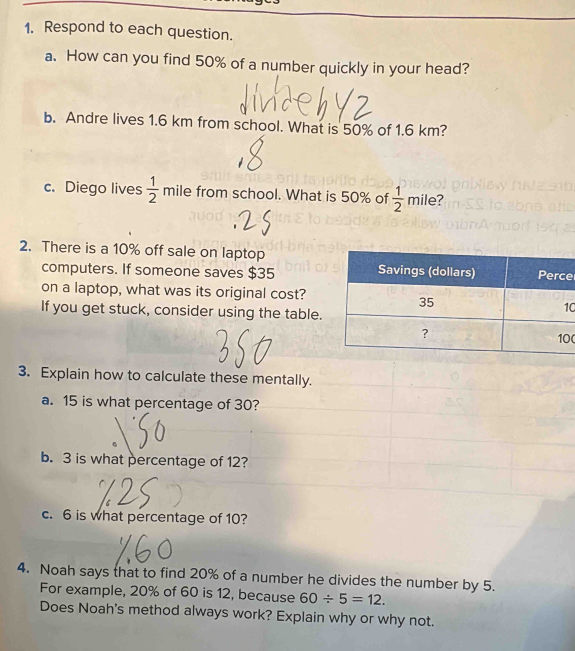 Respond to each question. 
a. How can you find 50% of a number quickly in your head? 
b. Andre lives 1.6 km from school. What is 50% of 1.6 km? 
c. Diego lives  1/2  mile from school. What is 50% of  1/2  mile? 
2. There is a 10% off sale on laptop 
computers. If someone saves $35e
on a laptop, what was its original cost? 
If you get stuck, consider using the table.
0
0
3. Explain how to calculate these mentally. 
a. 15 is what percentage of 30? 
b. 3 is what percentage of 12? 
c. 6 is what percentage of 10? 
4. Noah says that to find 20% of a number he divides the number by 5. 
For example, 20% of 60 is 12, because 60/ 5=12. 
Does Noah's method always work? Explain why or why not.