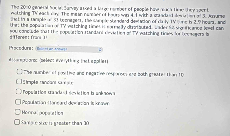 The 2010 general Social Survey asked a large number of people how much time they spent
watching TV each day. The mean number of hours was 4.1 with a standard deviation of 3. Assume
that in a sample of 33 teenagers, the sample standard deviation of daily TV time is 2.9 hours, and
that the population of TV watching times is normally distributed. Under 5% significance level can
you conclude that the population standard deviation of TV watching times for teenagers is
different from 3?
Procedure: Select an answer
Assumptions: (select everything that applies)
The number of positive and negative responses are both greater than 10
Simple random sample
Population standard deviation is unknown
Population standard deviation is known
Normal population
Sample size is greater than 30