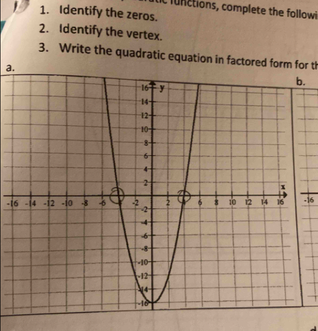 tic functions, complete the followi 
1. Identify the zeros. 
2. Identify the vertex. 
3. Write the quadratic equation in factored form for th 
a. 
.
-1 -16