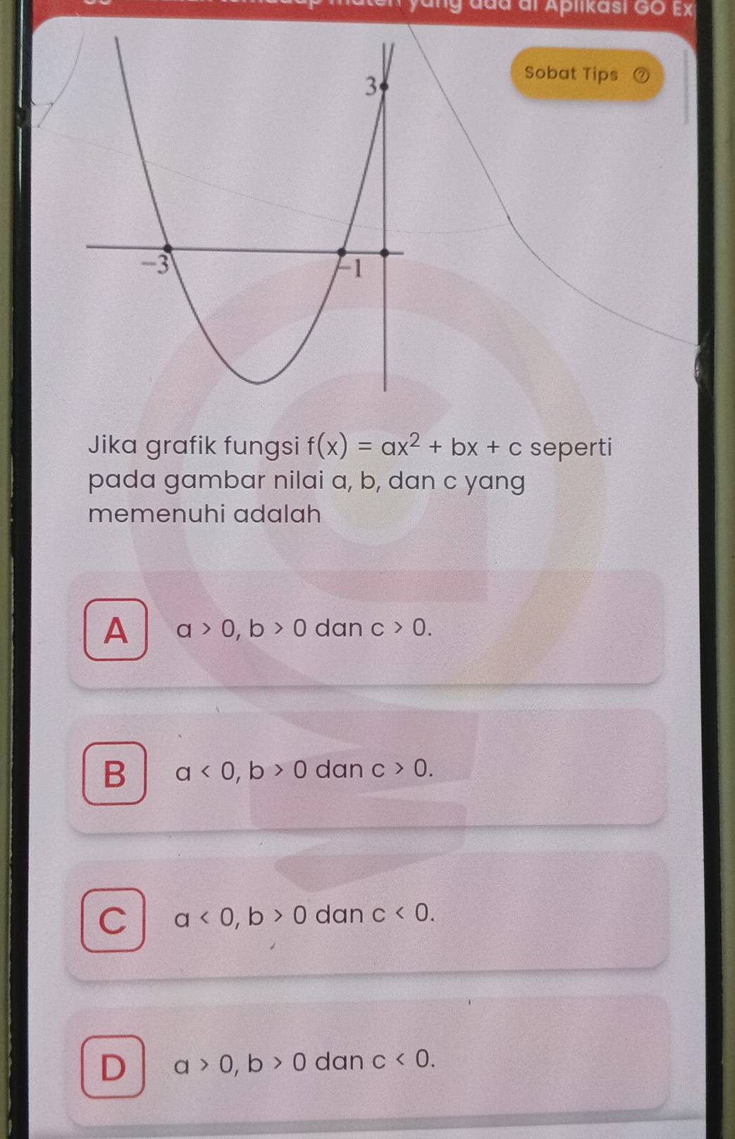 ddd al Aplikasi GO Ex
Sobat Tips
Jika grafik fungsi f(x)=ax^2+bx+c seperti
pada gambar nilai a, b, dan c yang
memenuhi adalah
A a>0, b>0 dan c>0.
B a<0</tex>, b>0 dan c>0.
C a<0</tex>, b>0 dan c<0</tex>.
D a>0, b>0 dan c<0</tex>.