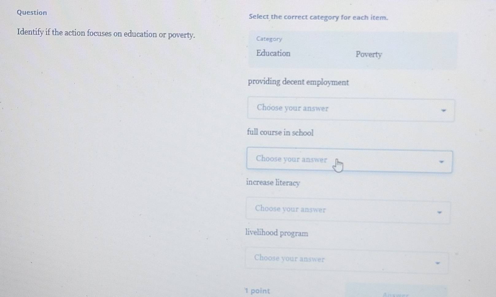 Question Select the correct category for each item.
Identify if the action focuses on education or poverty. Category
Education Poverty
providing decent employment
Choose your answer
full course in school
Choose your answer
increase literacy
Choose your answer
livelihood program
Choose your answer
'1 point