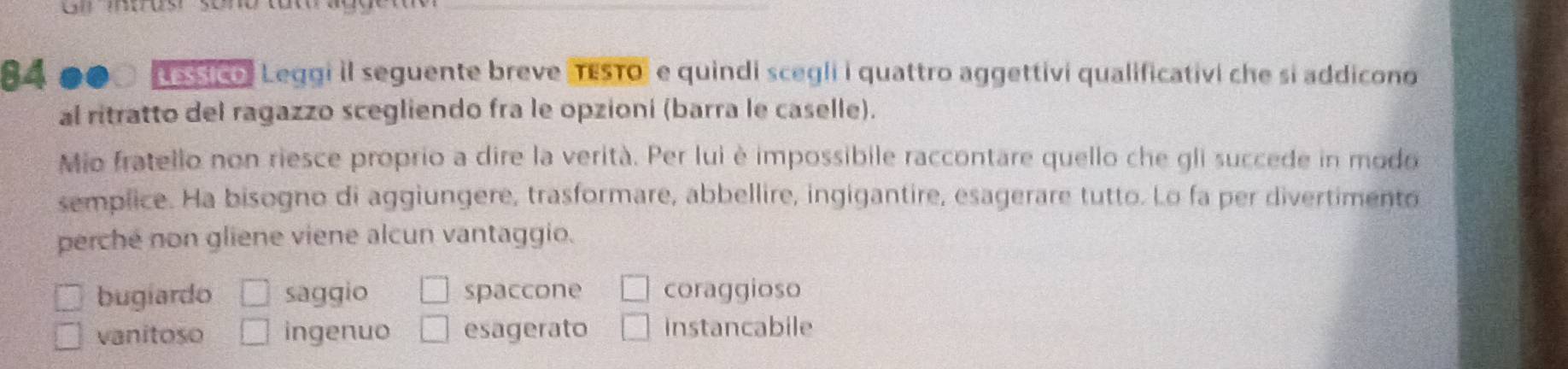 Gl intrus
_
84 s stio Leqgi il seguente breve (TESTO" e quindi scegli i quattro aggettivi qualificativi che si addicono
al ritratto del ragazzo scegliendo fra le opzioni (barra le caselle).
Mio fratello non riesce proprio a dire la verità. Per lui è impossibile raccontare quello che gli succede in modo
semplice. Ha bisogno di aggiungere, trasformare, abbellire, ingigantire, esagerare tutto. Lo fa per divertimento
perche non gliene viene alcun vantaggio.
bugiardo saggio spaccone coraggioso
vanitoso ingenuo esagerato instancabile