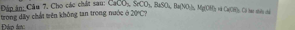 Đáp án: Câu 7. Cho các chất sau: 
trong dãy chất trên không tan trong nước ở CaCO_3, SrCO_3, BaSO_4, Ba(NO_3)_2, Mg(OH)_2 20°C và Ca(OH)_2 :. Có bao nhiều chả 
Đáp án: