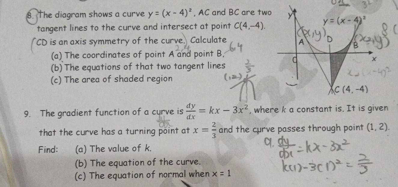 The diagram shows a curve y=(x-4)^2 , AC and BC are two
tangent lines to the curve and intersect at point C(4,-4).
CD is an axis symmetry of the curve. Calculate
(a) The coordinates of point A and point B;
(b) The equations of that two tangent lines
(c) The area of shaded region
9. The gradient function of a curve is  dy/dx =kx-3x^2 , where k a constant is. It is given
that the curve has a turning point at x= 2/3  and the curve passes through point (1,2).
Find: (a) The value of k.
(b) The equation of the curve.
(c) The equation of normal when x=1