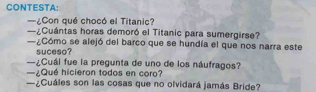 CONTESTA: 
—¿Con qué chocó el Titanic? 
—¿Cuántas horas demoró el Titanic para sumergirse? 
—¿Cómo se alejó del barco que se hundía el que nos narra este 
suceso? 
—¿Cuál fue la pregunta de uno de los náufragos? 
—¿Qué hicieron todos en coro? 
—¿Cuáles son las cosas que no olvidará jamás Bride?