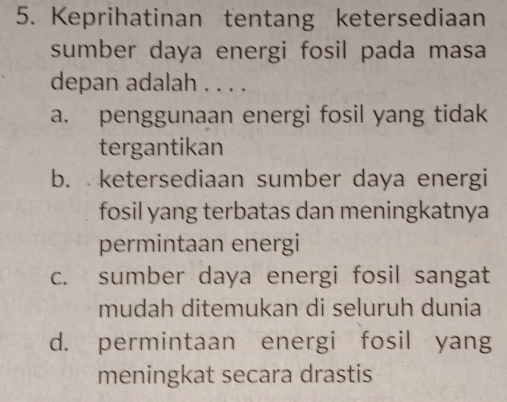 Keprihatinan tentang ketersediaan
sumber daya energi fosil pada masa
depan adalah . . . .
a. penggunaan energi fosil yang tidak
tergantikan
b. ketersediaan sumber daya energi
fosil yang terbatas dan meningkatnya
permintaan energi
c. sumber daya energi fosil sangat
mudah ditemukan di seluruh dunia
d. permintaan energi fosil yang
meningkat secara drastis