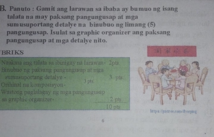 Panuto : Gamit ang larawan sa ibaba ay bumuo ng isang 
talata na may paksang pangungusap at mga 
sumusuportang detalye na binubuo ng limang (5) 
pangungusap. Isulat sa graphic organizer ang paksang 
pangungusap at mga detalye nito. 
BRIKS 
Naakma ang talata sa ibinigay na larawan- 2pts. 
Binubuo ng paksang pangungusap at mga 
sumusuportang detalye - 3 pts. 
Orihinal na komposisyon- 3 pts. 
Wastong paglalagay ng mga pangungusap 
sa graphic organizer 2 pts. 
10 pts 
hrtp s://pmtree.com/freepng 
6