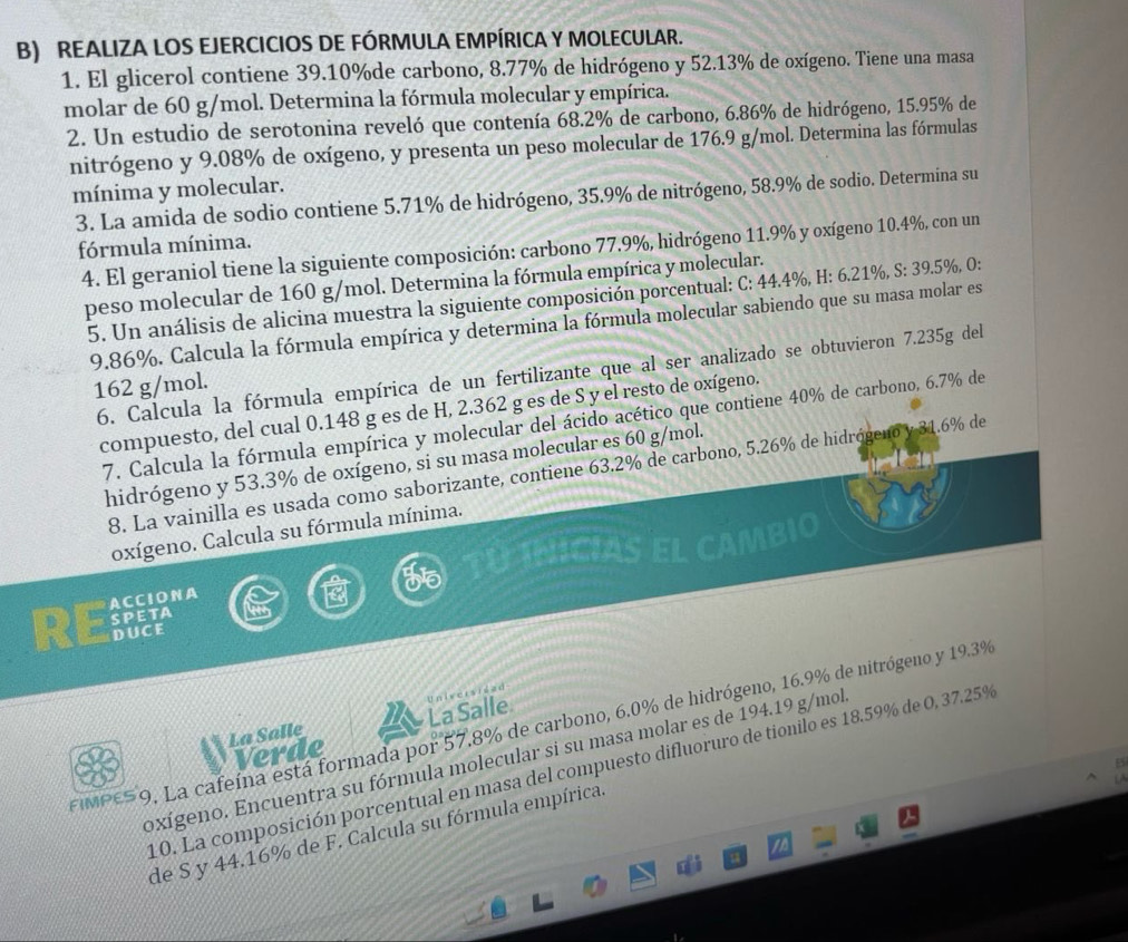 REALIZA LOS EJERCICIOS DE FÓRMULA EMPÍRICA Y MOLECULAR.
1. El glicerol contiene 39.10%de carbono, 8.77% de hidrógeno y 52.13% de oxígeno. Tiene una masa
molar de 60 g/mol. Determina la fórmula molecular y empírica.
2. Un estudio de serotonina reveló que contenía 68.2% de carbono, 6.86% de hidrógeno, 15.95% de
nitrógeno y 9.08% de oxígeno, y presenta un peso molecular de 176.9 g/mol. Determina las fórmulas
mínima y molecular.
3. La amida de sodio contiene 5.71% de hidrógeno, 35.9% de nitrógeno, 58.9% de sodio. Determina su
fórmula mínima.
4. El geraniol tiene la siguiente composición: carbono 77.9%, hidrógeno 11.9% y oxígeno 10.4%, con un
peso molecular de 160 g/mol. Determina la fórmula empírica y molecular.
5. Un análisis de alicina muestra la siguiente composición porcentual: C: 44.4%, H: 6.21%, S: 39.5%, O:
9.86%. Calcula la fórmula empírica y determina la fórmula molecular sabiendo que su masa molar es
6. Calcula la fórmula empírica de un fertilizante que al ser analizado se obtuvieron 7.235g del
162 g/mol.
compuesto, del cual 0.148 g es de H, 2.362 g es de S y el resto de oxígeno.
7. Calcula la fórmula empírica y molecular del ácido acético que contiene 40% de carbono, 6.7% de
hidrógeno y 53.3% de oxígeno, si su masa molecular es 60 g/mol.
8. La vainilla es usada como saborizante, contiene 63.2% de carbono, 5.26% de hidrógeno y 31.6% de
oxígeno. Calcula su fórmula mínima.
INICIAS EL C MBIO
ACCIONA
SPETA
RE DUCE
La Salle La Salle Universiead
EMPE59. La cafeína está formada por 57.8% de carbono, 6.0% de hidrógeno, 16.9% de nitrógeno y 19.3%
Verde
oxígeno. Encuentra su fórmula molecular si su masa molar es de 194.19 g/mol
10. La composición porcentual en masa del compuesto difluoruro de tionilo es 18.59% de 0, 37.25%
de S y 44.16% de F. Calcula su fórmula empírica.