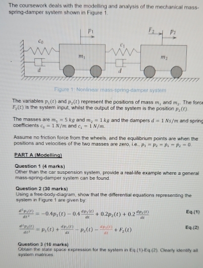 The coursework deals with the modelling and analysis of the mechanical mass-
spring-damper system shown in Figure 1.
Figure 1: Nonlinear mass-spring-damper system
The variables p_1(t) and p_2(t) represent the positions of mass m_1 and m_2. The forc
F_2(t) is the system input, whilst the output of the system is the position p_2(t).
The masses are m_1=5kg and m_2=1kg and the dampers d=1Ns/m and spring
coefficients c_0=1N/m and c_1=1N/m.
Assume no friction force from the wheels, and the equilibrium points are when the
positions and velocities of the two masses are zero, i.e., p_1=p_2=p_1=p_2=0.
PART A (Modelling)
Question 1 (4 marks)
Other than the car suspension system, provide a real-life example where a general
mass-spring-damper system can be found.
Question 2 (30 marks)
Using a free-body-diagram, show that the differential equations representing the
system in Figure 1 are given by
frac d^2p_2(t)dt^2=-0.4p_1(t)-0.4frac dp_1(t)dt+0.2p_2(t)+0.2frac dp_2(t)dt Eq.(1)
frac d^2p_2(t)dt^2=p_1(t)+frac dp_2(t)dt-p_2(t)-frac dp_2(t)dt+F_2(t)
Eq.(2)
Question 3 (10 marks)
Obtain the state space expression for the system in Eq(1)-Eq(2)
system matrices  Clearly identify all