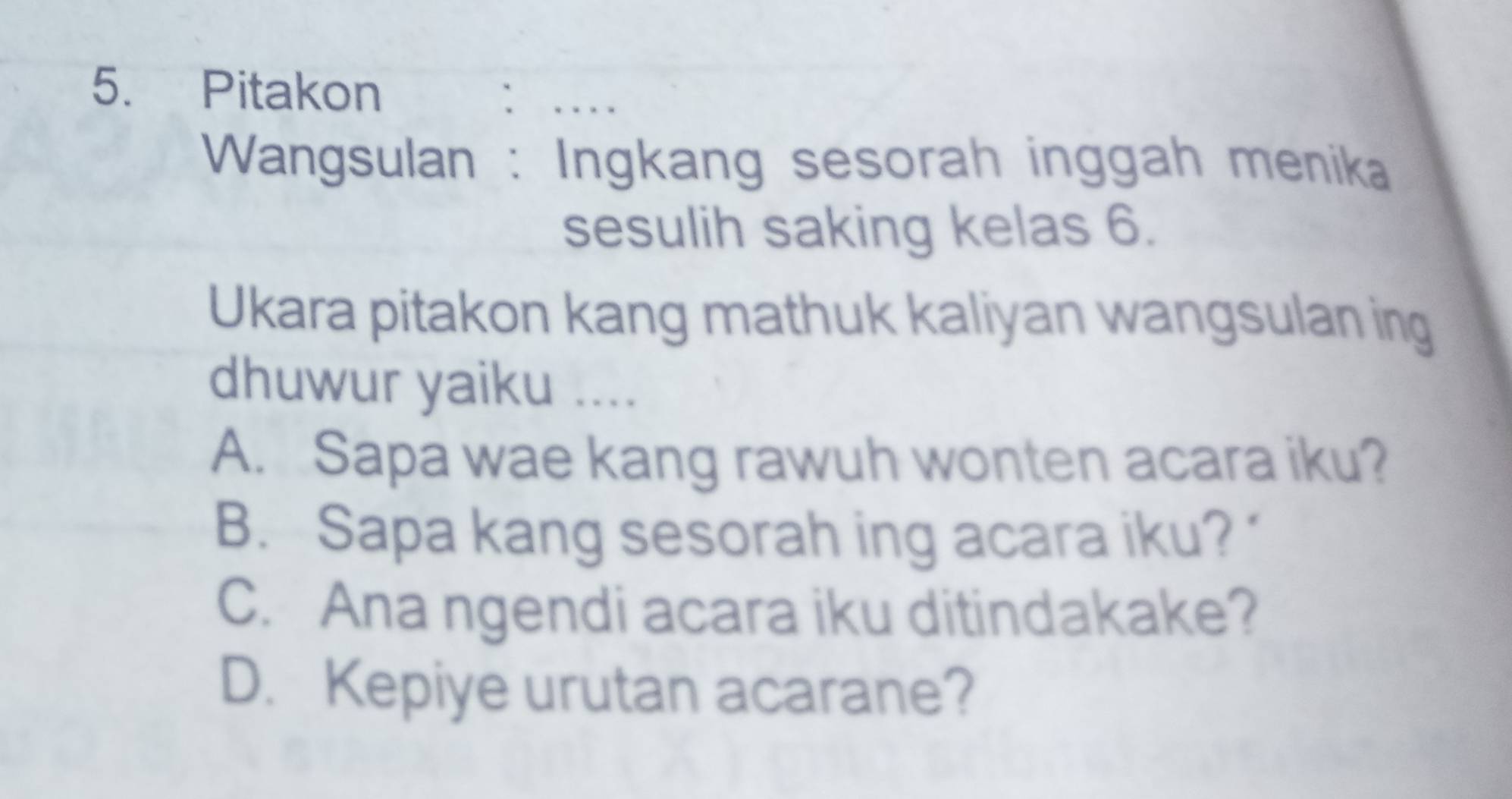 Pitakon `_
Wangsulan : Ingkang sesorah inggah menika
sesulih saking kelas 6.
Ukara pitakon kang mathuk kaliyan wangsulan ing
dhuwur yaiku ....
A. Sapa wae kang rawuh wonten acara iku?
B. Sapa kang sesorah ing acara iku?
C. Ana ngendi acara iku ditindakake?
D. Kepiye urutan acarane?