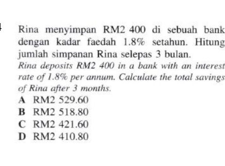 Rina menyimpan RM2 400 di sebuah bank
dengan kadar faedah 1.8% setahun. Hitung
jumlah simpanan Rina selepas 3 bulan.
Rina deposits RM2 400 in a bank with an interest
rate of 1.8% per annum. Calculate the total savings
of Rina after 3 months.
A RM2 529.60
B RM2 518.80
C RM2 421.60
D RM2 410.80