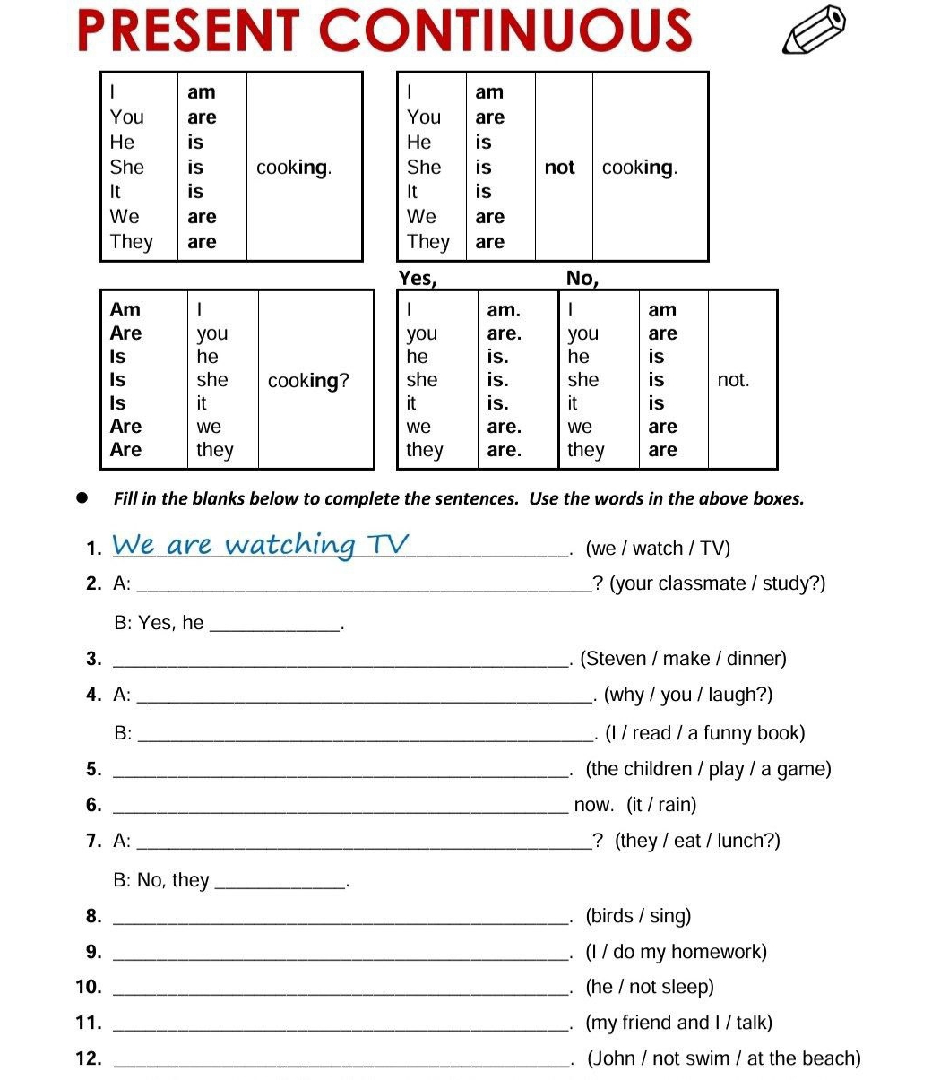 PRESENT CONTINUOUS 
Fill in the blanks below to complete the sentences. Use the words in the above boxes. 
1. _. (we / watch / TV) 
2. A: _? (your classmate / study?) 
B: Yes, he_ 
3. _. (Steven / make / dinner) 
4. A: _. (why / you / laugh?) 
B: _. (I / read / a funny book) 
5. _. (the children / play / a game) 
6. _now. (it / rain) 
7. A: _? (they / eat / lunch?) 
B: No, they_ . 
8. _. (birds / sing) 
9. _. (I / do my homework) 
10. _. (he / not sleep) 
11. _. (my friend and I / talk) 
12. _. (John / not swim / at the beach)