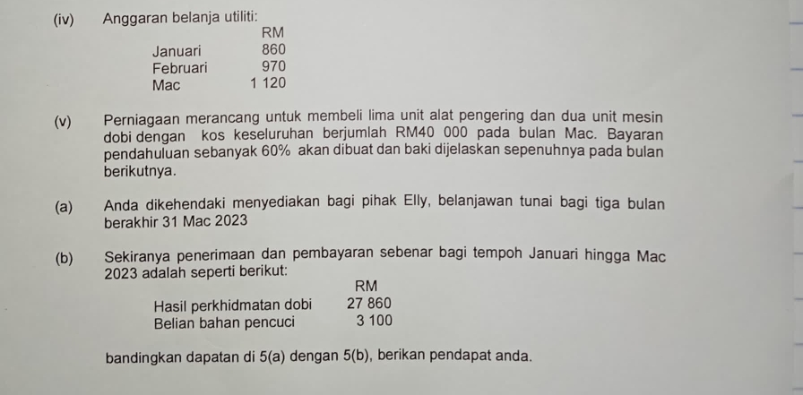 (iv) Anggaran belanja utiliti:
RM
Januari 860
Februari 970
Mac 1 120
(v) Perniagaan merancang untuk membeli lima unit alat pengering dan dua unit mesin 
dobi dengan kos keseluruhan berjumlah RM40 000 pada bulan Mac. Bayaran 
pendahuluan sebanyak 60% akan dibuat dan baki dijelaskan sepenuhnya pada bulan 
berikutnya. 
(a) Anda dikehendaki menyediakan bagi pihak Elly, belanjawan tunai bagi tiga bulan 
berakhir 31 Mac 2023 
(b) Sekiranya penerimaan dan pembayaran sebenar bagi tempoh Januari hingga Mac 
2023 adalah seperti berikut:
RM
Hasil perkhidmatan dobi 27 860
Belian bahan pencuci 3 100
bandingkan dapatan di 5(a) dengan 5(b) , berikan pendapat anda.