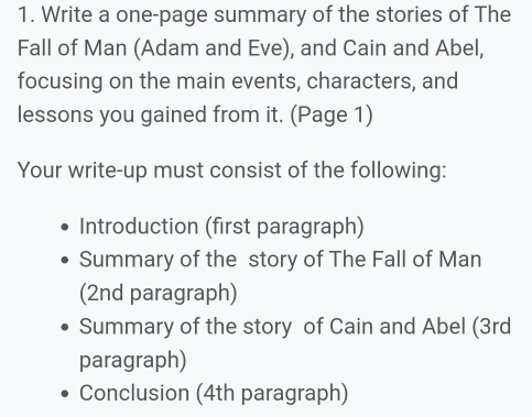 Write a one-page summary of the stories of The 
Fall of Man (Adam and Eve), and Cain and Abel, 
focusing on the main events, characters, and 
lessons you gained from it. (Page 1) 
Your write-up must consist of the following: 
Introduction (first paragraph) 
Summary of the story of The Fall of Man 
(2nd paragraph) 
Summary of the story of Cain and Abel (3rd 
paragraph) 
Conclusion (4th paragraph)