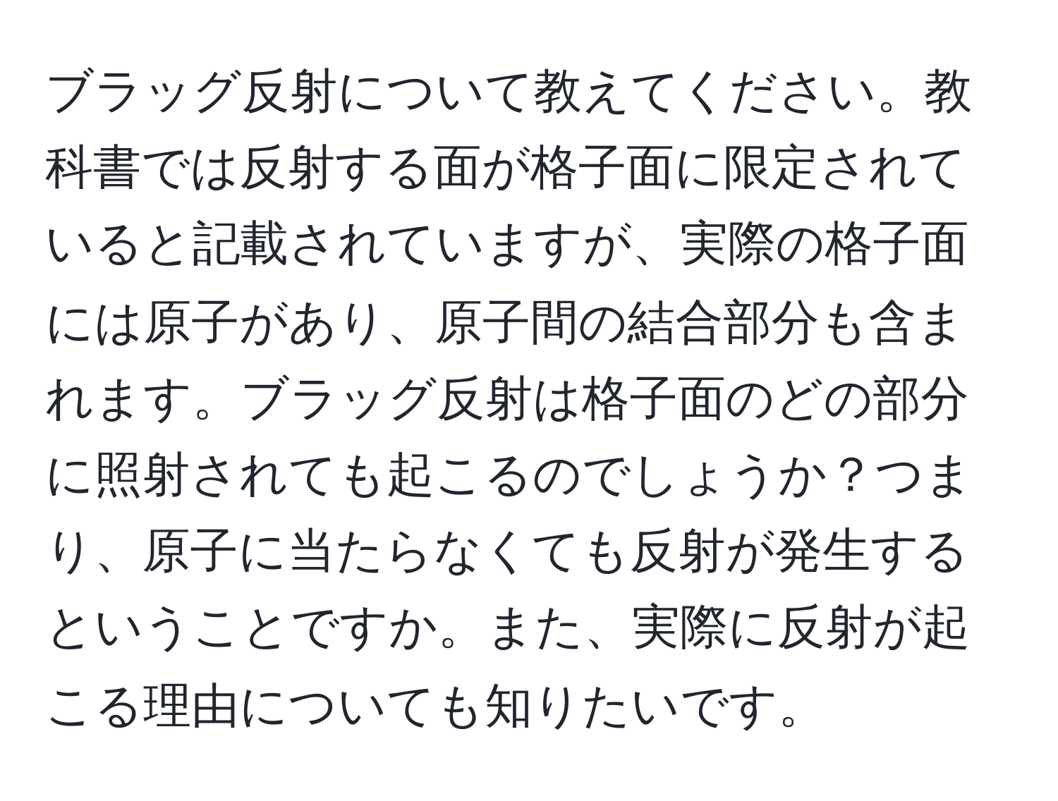 ブラッグ反射について教えてください。教科書では反射する面が格子面に限定されていると記載されていますが、実際の格子面には原子があり、原子間の結合部分も含まれます。ブラッグ反射は格子面のどの部分に照射されても起こるのでしょうか？つまり、原子に当たらなくても反射が発生するということですか。また、実際に反射が起こる理由についても知りたいです。